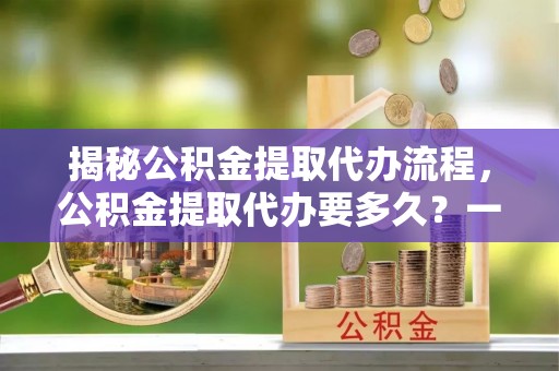 全州揭秘公积金提取代办流程，公积金提取代办要多久？一文读懂