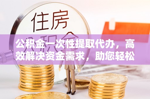 全州公积金一次性提取代办，高效解决资金需求，助您轻松应对生活难题