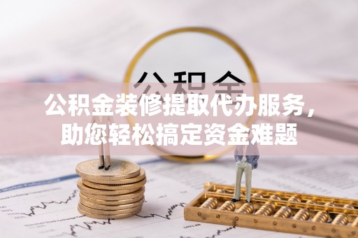 全州公积金装修提取代办服务，助您轻松搞定资金难题