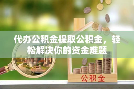 全州代办公积金提取公积金，轻松解决你的资金难题