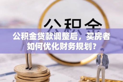 全州公积金贷款调整后，买房者如何优化财务规划？