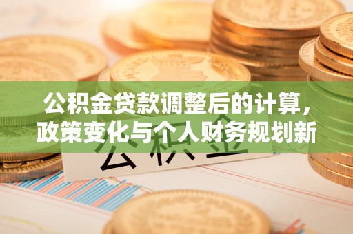 全州公积金贷款调整后的计算，政策变化与个人财务规划新思路