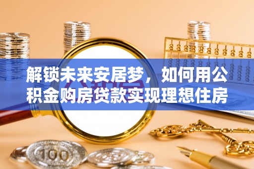 全州解锁未来安居梦，如何用公积金购房贷款实现理想住房计划