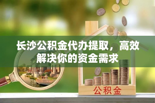 全州长沙公积金代办提取，高效解决你的资金需求