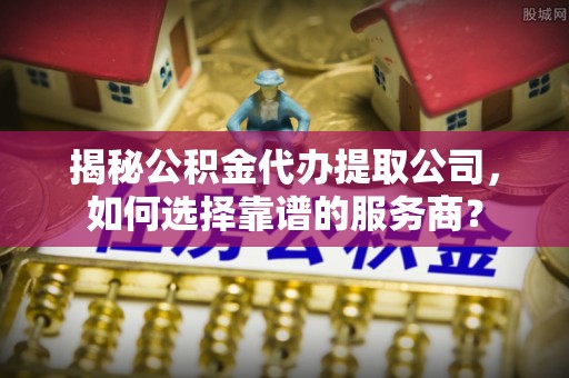 全州揭秘公积金代办提取公司，如何选择靠谱的服务商？