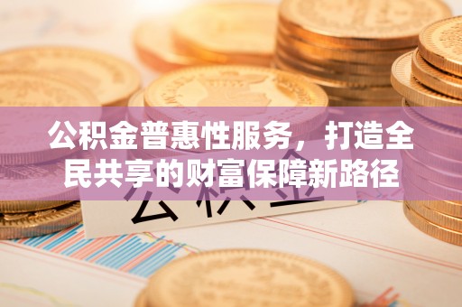 全州公积金普惠性服务，打造全民共享的财富保障新路径