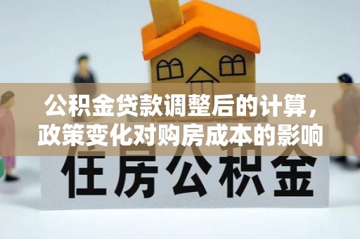 全州公积金贷款调整后的计算，政策变化对购房成本的影响与应对策略