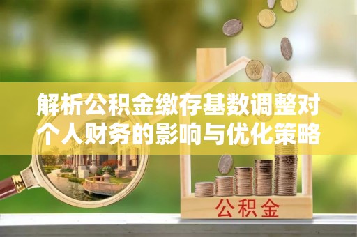 全州解析公积金缴存基数调整对个人财务的影响与优化策略