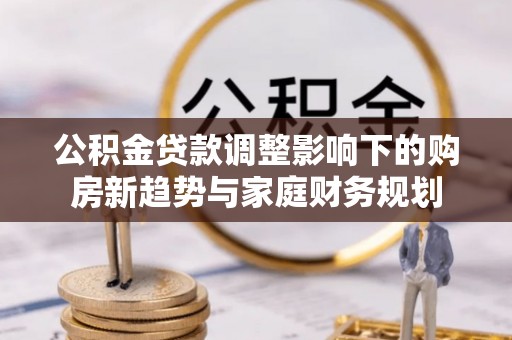 全州公积金贷款调整影响下的购房新趋势与家庭财务规划