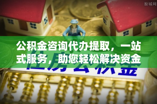 全州公积金咨询代办提取，一站式服务，助您轻松解决资金难题