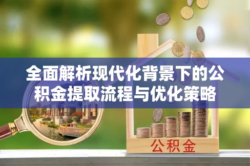 全州全面解析现代化背景下的公积金提取流程与优化策略