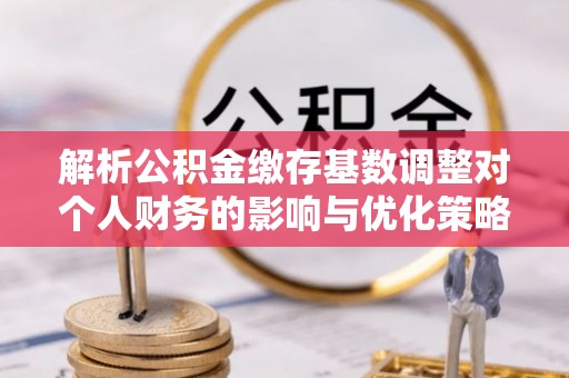 全州解析公积金缴存基数调整对个人财务的影响与优化策略