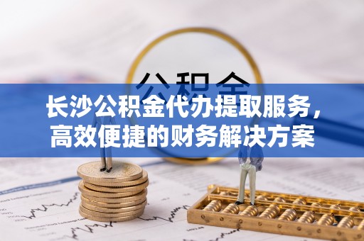 全州长沙公积金代办提取服务，高效便捷的财务解决方案