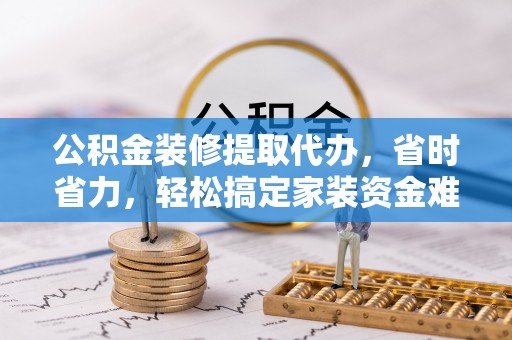 全州公积金装修提取代办，省时省力，轻松搞定家装资金难题