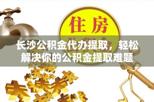 全州长沙公积金代办提取，轻松解决你的公积金提取难题