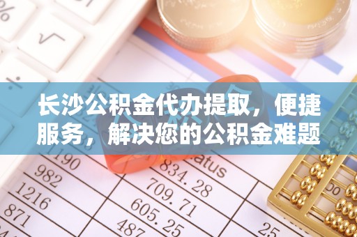 全州长沙公积金代办提取，便捷服务，解决您的公积金难题