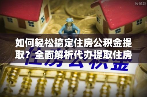 全州如何轻松搞定住房公积金提取？全面解析代办提取住房公积金流程