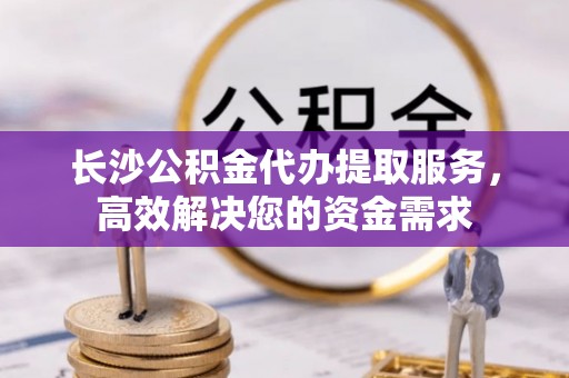 全州长沙公积金代办提取服务，高效解决您的资金需求