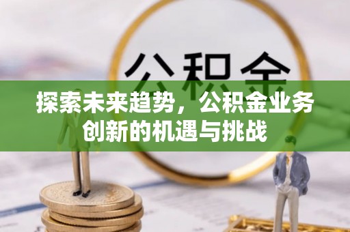 全州探索未来趋势，公积金业务创新的机遇与挑战