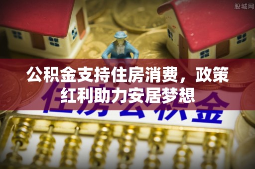 全州公积金支持住房消费，政策红利助力安居梦想