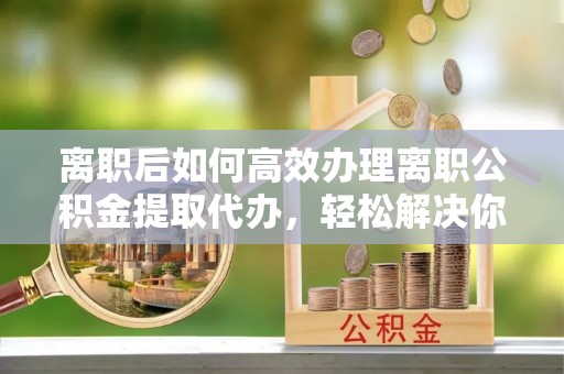 全州离职后如何高效办理离职公积金提取代办，轻松解决你的后顾之忧