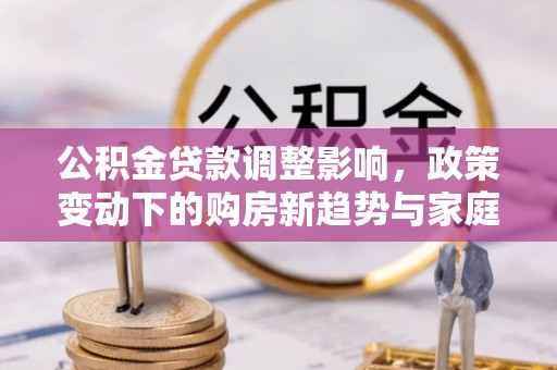 全州公积金贷款调整影响，政策变动下的购房新趋势与家庭财务规划