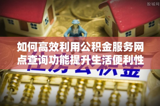 全州如何高效利用公积金服务网点查询功能提升生活便利性