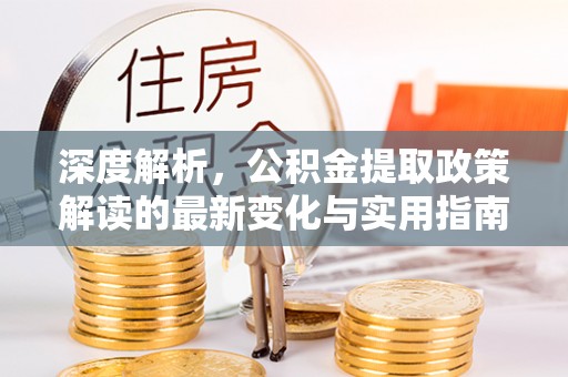 全州深度解析，公积金提取政策解读的最新变化与实用指南