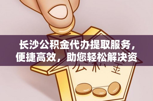 全州长沙公积金代办提取服务，便捷高效，助您轻松解决资金需求