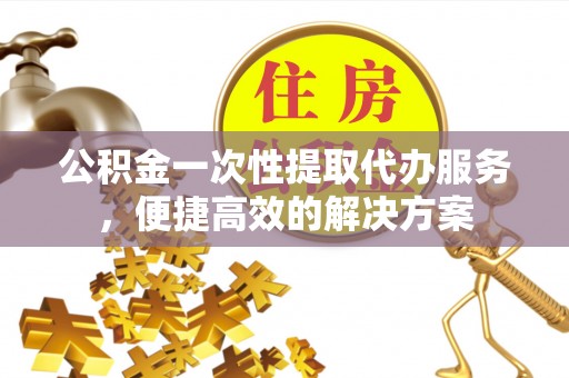 全州公积金一次性提取代办服务，便捷高效的解决方案