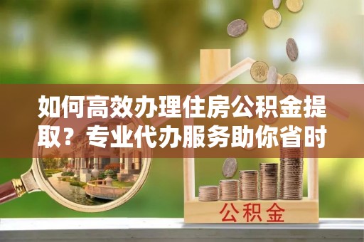 全州如何高效办理住房公积金提取？专业代办服务助你省时省力