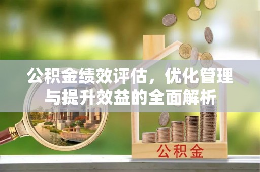 全州公积金绩效评估，优化管理与提升效益的全面解析