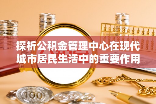 全州探析公积金管理中心在现代城市居民生活中的重要作用