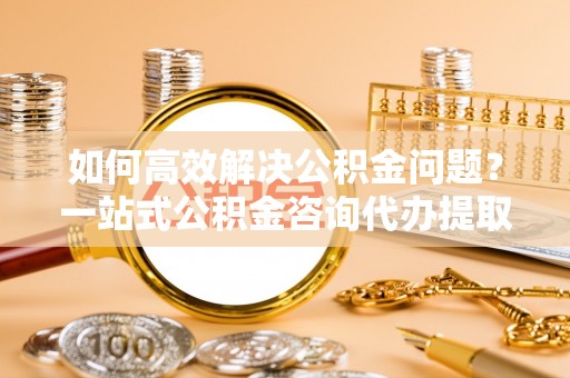 全州如何高效解决公积金问题？一站式公积金咨询代办提取服务全解析