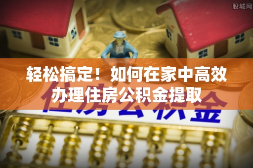 全州轻松搞定！如何在家中高效办理住房公积金提取
