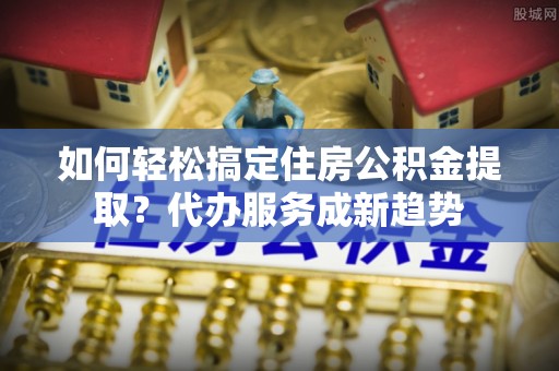 全州如何轻松搞定住房公积金提取？代办服务成新趋势