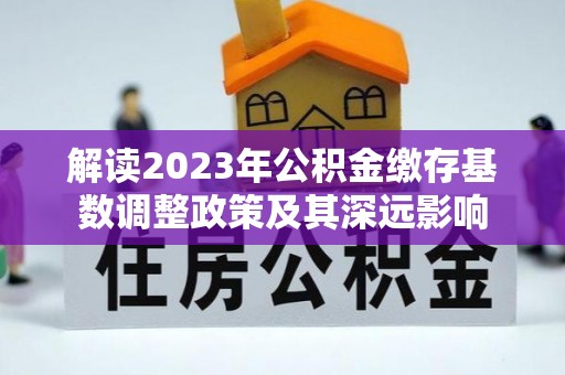 全州解读2023年公积金缴存基数调整政策及其深远影响