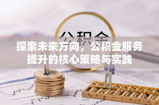 全州探索未来方向，公积金服务提升的核心策略与实践