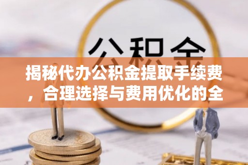 全州揭秘代办公积金提取手续费，合理选择与费用优化的全面解析