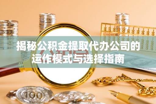 全州揭秘公积金提取代办公司的运作模式与选择指南