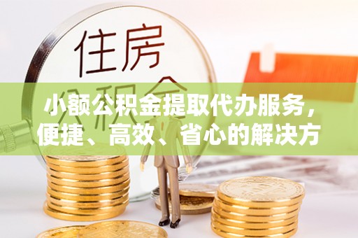 全州小额公积金提取代办服务，便捷、高效、省心的解决方案
