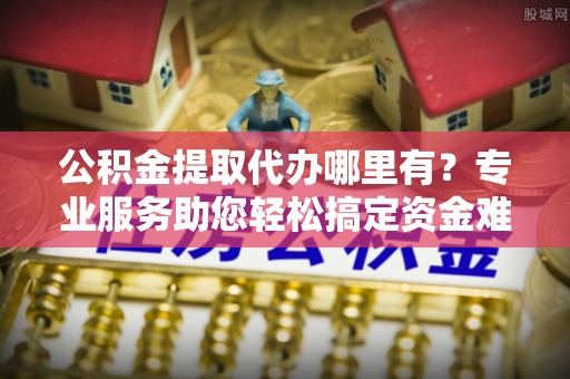 全州公积金提取代办哪里有？专业服务助您轻松搞定资金难题