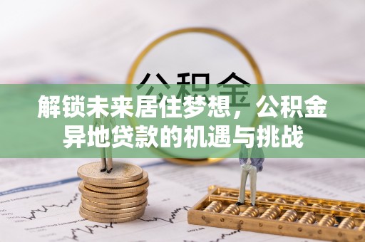 全州解锁未来居住梦想，公积金异地贷款的机遇与挑战