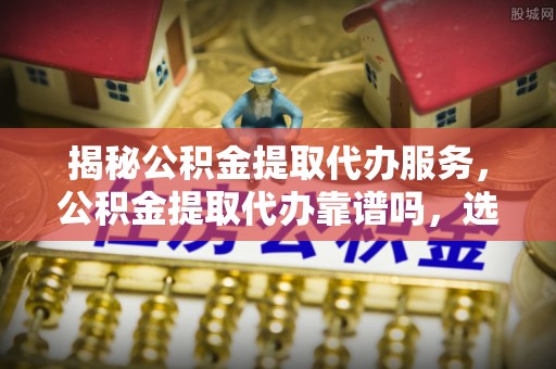 全州揭秘公积金提取代办服务，公积金提取代办靠谱吗，选择需谨慎