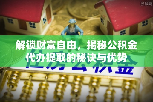 全州解锁财富自由，揭秘公积金代办提取的秘诀与优势