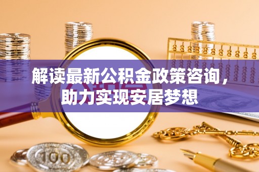 全州解读最新公积金政策咨询，助力实现安居梦想
