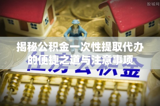 全州揭秘公积金一次性提取代办的便捷之道与注意事项