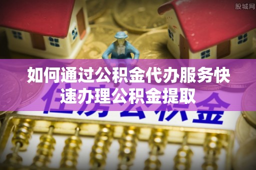 全州如何通过公积金代办服务快速办理公积金提取