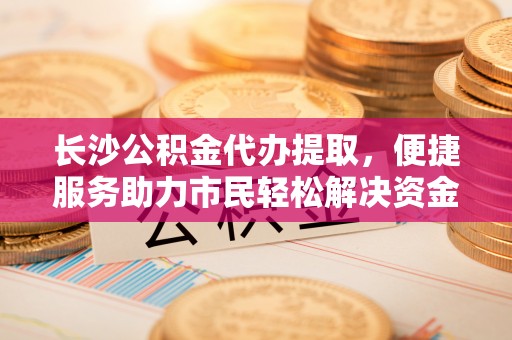 全州长沙公积金代办提取，便捷服务助力市民轻松解决资金需求