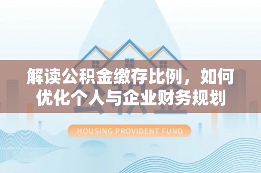 全州解读公积金缴存比例，如何优化个人与企业财务规划